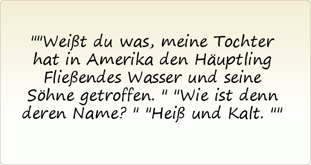 "Weißt du was, meine Tochter hat in Amerika den Häuptling Fließendes Wasser und seine Söhne getroffen."
"Wie ist denn deren Name?"
"Heiß und Kalt." "Weißt du was, meine Tochter hat in Amerika den Häuptling Fließendes Wasser und seine Söhne getroffen."
"Wie ist denn deren Name?"
"Heiß und Kalt."