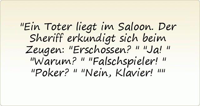 Ein Toter liegt im Saloon. Der Sheriff erkundigt sich beim Zeugen: "Erschossen?"
"Ja!"
"Warum?"
"Falschspieler!"
"Poker?"
"Nein, Klavier!" Ein Toter liegt im Saloon. Der Sheriff erkundigt sich beim Zeugen: "Erschossen?"
"Ja!"
"Warum?"
"Falschspieler!"
"Poker?"
"Nein, Klavier!"