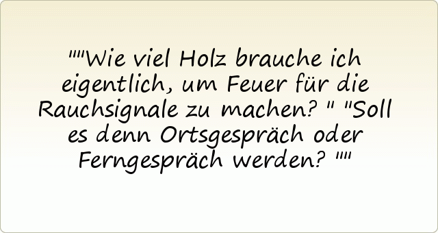 "Wie viel Holz brauche ich eigentlich, um Feuer für die Rauchsignale zu machen?"
"Soll es denn Ortsgespräch oder Ferngespräch werden?" "Wie viel Holz brauche ich eigentlich, um Feuer für die Rauchsignale zu machen?"
"Soll es denn Ortsgespräch oder Ferngespräch werden?"