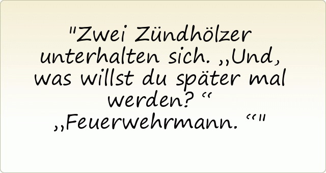 Zwei Zündhölzer unterhalten sich.
„Und, was willst du später mal werden?“
„Feuerwehrmann.“ Zwei Zündhölzer unterhalten sich.
„Und, was willst du später mal werden?“
„Feuerwehrmann.“