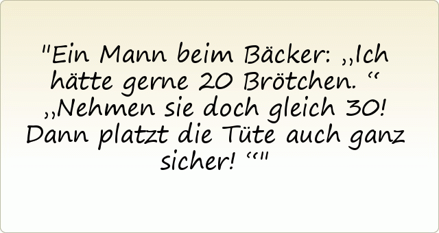 Ein Mann beim Bäcker: „Ich hätte gerne 20 Brötchen.“
„Nehmen sie doch gleich 30! Dann platzt die Tüte auch ganz sicher!“ Ein Mann beim Bäcker: „Ich hätte gerne 20 Brötchen.“
„Nehmen sie doch gleich 30! Dann platzt die Tüte auch ganz sicher!“