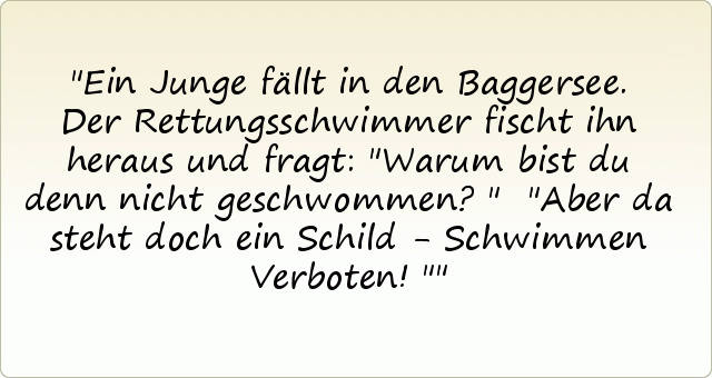 Ein Junge fällt in den Baggersee. Der Rettungsschwimmer fischt ihn heraus und fragt: "Warum bist du denn nicht geschwommen?"
"Aber da steht doch ein Schild - Schwimmen Verboten!" Ein Junge fällt in den Baggersee. Der Rettungsschwimmer fischt ihn heraus und fragt: "Warum bist du denn nicht geschwommen?"
"Aber da steht doch ein Schild - Schwimmen Verboten!"