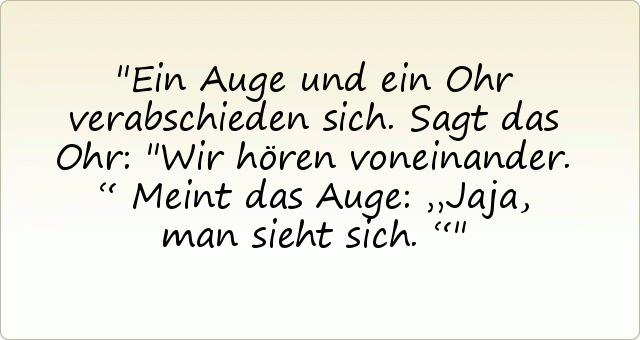 Ein Auge und ein Ohr verabschieden sich.
Sagt das Ohr: "Wir hören voneinander.“
Meint das Auge: „Jaja, man sieht sich.“ Ein Auge und ein Ohr verabschieden sich.
Sagt das Ohr: "Wir hören voneinander.“
Meint das Auge: „Jaja, man sieht sich.“