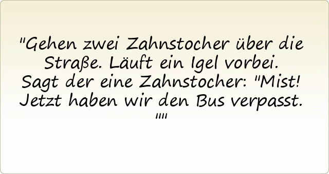 Gehen zwei Zahnstocher über die Straße. Läuft ein Igel vorbei. Sagt der eine Zahnstocher: "Mist! Jetzt haben wir den Bus verpasst." Gehen zwei Zahnstocher über die Straße. Läuft ein Igel vorbei. Sagt der eine Zahnstocher: "Mist! Jetzt haben wir den Bus verpasst."