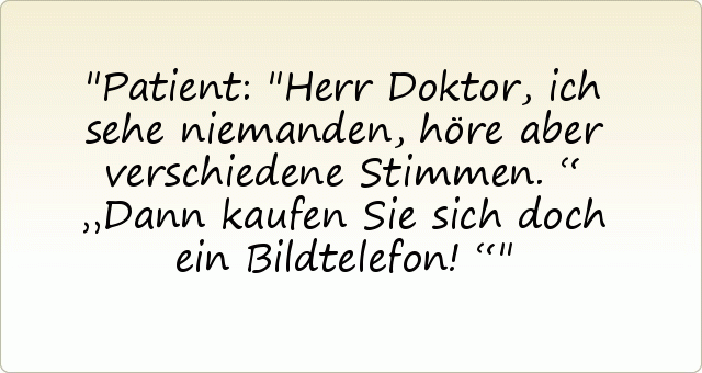 Patient: "Herr Doktor, ich sehe niemanden, höre aber verschiedene Stimmen.“
„Dann kaufen Sie sich doch ein Bildtelefon!“ Patient: "Herr Doktor, ich sehe niemanden, höre aber verschiedene Stimmen.“
„Dann kaufen Sie sich doch ein Bildtelefon!“
