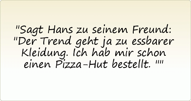 Sagt Hans zu seinem Freund: "Der Trend geht ja zu essbarer Kleidung. Ich hab mir schon einen Pizza-Hut bestellt." Sagt Hans zu seinem Freund: "Der Trend geht ja zu essbarer Kleidung. Ich hab mir schon einen Pizza-Hut bestellt."