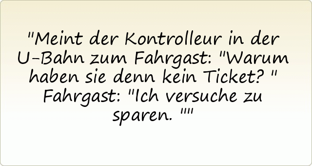 Meint der Kontrolleur in der U-Bahn zum Fahrgast: "Warum haben sie denn kein Ticket?" Fahrgast: "Ich versuche zu sparen." Meint der Kontrolleur in der U-Bahn zum Fahrgast: "Warum haben sie denn kein Ticket?" Fahrgast: "Ich versuche zu sparen."