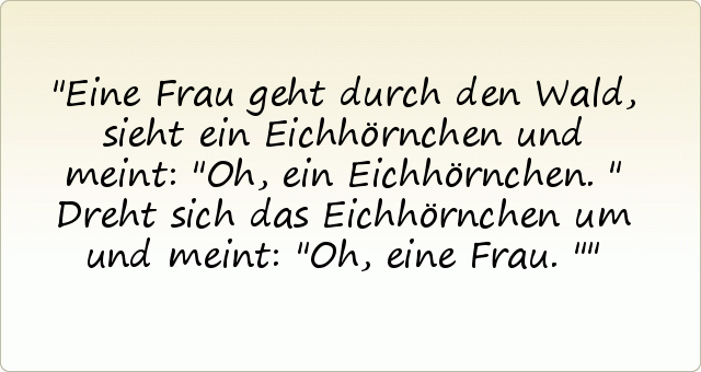 Eine Frau geht durch den Wald, sieht ein Eichhörnchen und meint: "Oh, ein Eichhörnchen."
Dreht sich das Eichhörnchen um und meint: "Oh, eine Frau." Eine Frau geht durch den Wald, sieht ein Eichhörnchen und meint: "Oh, ein Eichhörnchen."
Dreht sich das Eichhörnchen um und meint: "Oh, eine Frau."