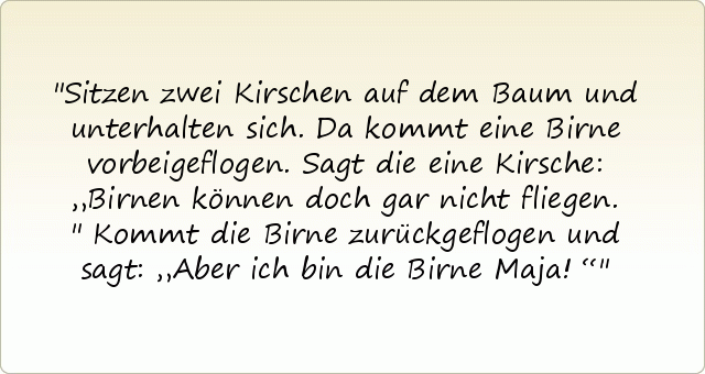 Sitzen zwei Kirschen auf dem Baum und unterhalten sich.
Da kommt eine Birne vorbeigeflogen.
Sagt die eine Kirsche: „Birnen können doch gar nicht fliegen."
Kommt die Birne zurückgeflogen und sagt: „Aber ich bin die Birne Maja!“ Sitzen zwei Kirschen auf dem Baum und unterhalten sich.
Da kommt eine Birne vorbeigeflogen.
Sagt die eine Kirsche: „Birnen können doch gar nicht fliegen."
Kommt die Birne zurückgeflogen und sagt: „Aber ich bin die Birne Maja!“