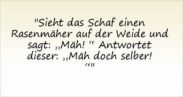 Sieht das Schaf einen Rasenmäher auf der Weide und sagt: „Mäh!“
Antwortet dieser: „Mäh doch selber!“ Sieht das Schaf einen Rasenmäher auf der Weide und sagt: „Mäh!“
Antwortet dieser: „Mäh doch selber!“