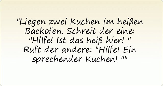 Liegen zwei Kuchen im heißen Backofen. Schreit der eine: "Hilfe! Ist das heiß hier!"
Ruft der andere: "Hilfe! Ein sprechender Kuchen!" Liegen zwei Kuchen im heißen Backofen. Schreit der eine: "Hilfe! Ist das heiß hier!"
Ruft der andere: "Hilfe! Ein sprechender Kuchen!"