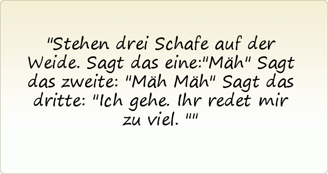 Stehen drei Schafe auf der Weide.
Sagt das eine:"Mäh"
Sagt das zweite: "Mäh Mäh"
Sagt das dritte: "Ich gehe. Ihr redet mir zu viel." Stehen drei Schafe auf der Weide.
Sagt das eine:"Mäh"
Sagt das zweite: "Mäh Mäh"
Sagt das dritte: "Ich gehe. Ihr redet mir zu viel."