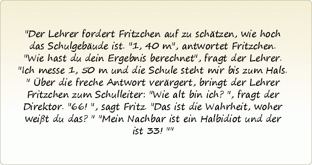 Der Lehrer fordert Fritzchen auf zu schätzen, wie hoch das Schulgebäude ist. "1,40 m", antwortet Fritzchen. "Wie hast du dein Ergebnis berechnet", fragt der Lehrer.
"Ich messe 1,50 m und die Schule steht mir bis zum Hals."
Über die freche Antwort verärgert, bringt der Lehrer Fritzchen zum Schulleiter: "Wie alt bin ich?", fragt der Direktor.
"66!", sagt Fritz.
"Das ist die Wahrheit, woher weißt du das?"
"Mein Nachbar ist ein Halbidiot und der ist 33!" Der Lehrer fordert Fritzchen auf zu schätzen, wie hoch das Schulgebäude ist. "1,40 m", antwortet Fritzchen. "Wie hast du dein Ergebnis berechnet", fragt der Lehrer.
"Ich messe 1,50 m und die Schule steht mir bis zum Hals."
Über die freche Antwort verärgert, bringt der Lehrer Fritzchen zum Schulleiter: "Wie alt bin ich?", fragt der Direktor.
"66!", sagt Fritz.
"Das ist die Wahrheit, woher weißt du das?"
"Mein Nachbar ist ein Halbidiot und der ist 33!"