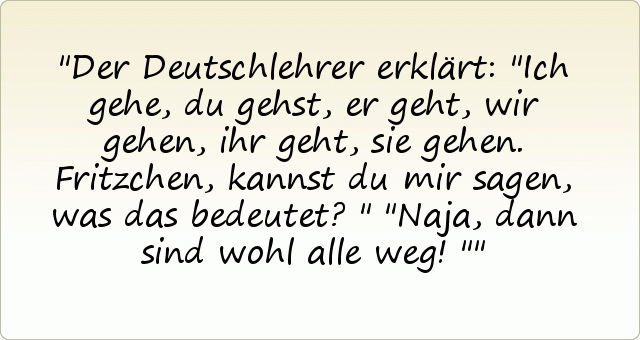 Der Deutschlehrer erklärt: "Ich gehe, du gehst, er geht, wir gehen, ihr geht, sie gehen. Fritzchen, kannst du mir sagen, was das bedeutet?"
"Naja, dann sind wohl alle weg!" Der Deutschlehrer erklärt: "Ich gehe, du gehst, er geht, wir gehen, ihr geht, sie gehen. Fritzchen, kannst du mir sagen, was das bedeutet?"
"Naja, dann sind wohl alle weg!"