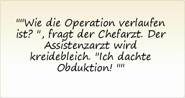 "Wie die Operation verlaufen ist?", fragt der Chefarzt.
Der Assistenzarzt wird kreidebleich. "Ich dachte Obduktion!" "Wie die Operation verlaufen ist?", fragt der Chefarzt.
Der Assistenzarzt wird kreidebleich. "Ich dachte Obduktion!"