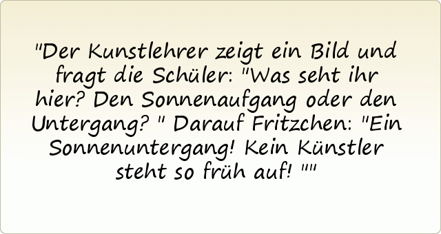 Der Kunstlehrer zeigt ein Bild und fragt die Schüler: "Was seht ihr hier?Den Sonnenaufgang oder den Untergang?"
Darauf Fritzchen: "Ein Sonnenuntergang! Kein Künstler steht so früh auf!" Der Kunstlehrer zeigt ein Bild und fragt die Schüler: "Was seht ihr hier?Den Sonnenaufgang oder den Untergang?"
Darauf Fritzchen: "Ein Sonnenuntergang! Kein Künstler steht so früh auf!"