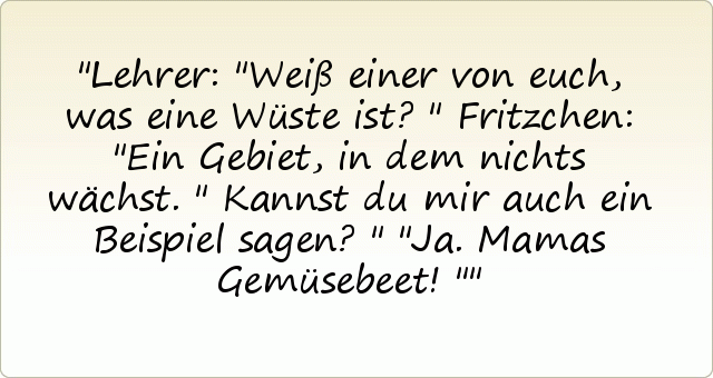 Lehrer: "Weiß einer von euch, was eine Wüste ist?"
Fritzchen: "Ein Gebiet, in dem nichts wächst."
Kannst du mir auch ein Beispiel sagen?"
"Ja. Mamas Gemüsebeet!" Lehrer: "Weiß einer von euch, was eine Wüste ist?"
Fritzchen: "Ein Gebiet, in dem nichts wächst."
Kannst du mir auch ein Beispiel sagen?"
"Ja. Mamas Gemüsebeet!"
