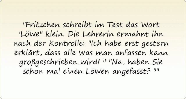 Fritzchen schreibt im Test das Wort 'Löwe" klein. Die Lehrerin ermahnt ihn nach der Kontrolle: "Ich habe erst gestern erklärt, dass alle was man anfassen kann großgeschrieben wird!"
"Na, haben Sie schon mal einen Löwen angefasst?" Fritzchen schreibt im Test das Wort 'Löwe" klein. Die Lehrerin ermahnt ihn nach der Kontrolle: "Ich habe erst gestern erklärt, dass alle was man anfassen kann großgeschrieben wird!"
"Na, haben Sie schon mal einen Löwen angefasst?"