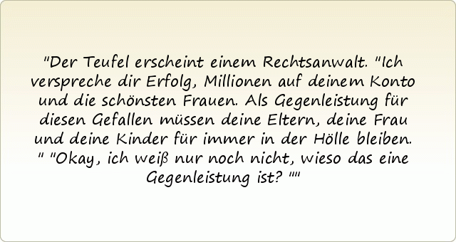 Der Teufel erscheint einem Rechtsanwalt. "Ich verspreche dir Erfolg, Millionen auf deinem Konto und die schönsten Frauen. Als Gegenleistung für diesen Gefallen müssen deine Eltern, deine Frau und deine Kinder für immer in der Hölle bleiben."
"Okay, ich weiß nur noch nicht, wieso das eine Gegenleistung ist?" Der Teufel erscheint einem Rechtsanwalt. "Ich verspreche dir Erfolg, Millionen auf deinem Konto und die schönsten Frauen. Als Gegenleistung für diesen Gefallen müssen deine Eltern, deine Frau und deine Kinder für immer in der Hölle bleiben."
"Okay, ich weiß nur noch nicht, wieso das eine Gegenleistung ist?"