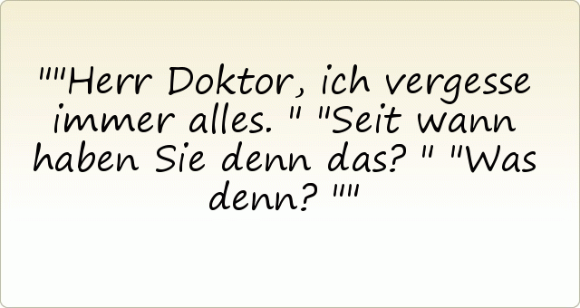 "Herr Doktor, ich vergesse immer alles."
"Seit wann haben Sie denn das?"
"Was denn?" "Herr Doktor, ich vergesse immer alles."
"Seit wann haben Sie denn das?"
"Was denn?"