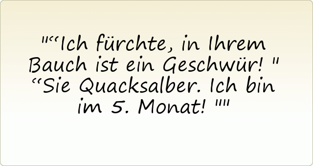 “Ich fürchte, in Ihrem Bauch ist ein Geschwür!"
“Sie Quacksalber. Ich bin im 5. Monat!" “Ich fürchte, in Ihrem Bauch ist ein Geschwür!"
“Sie Quacksalber. Ich bin im 5. Monat!"