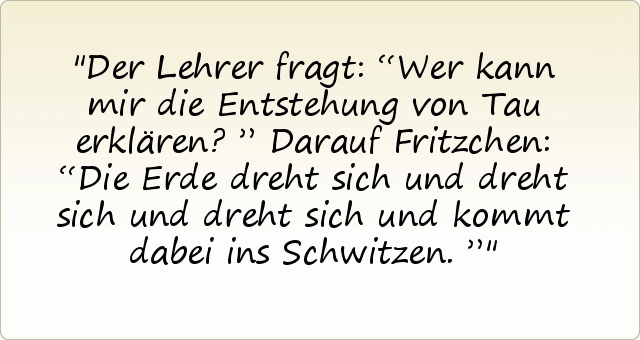 Der Lehrer fragt: “Wer kann mir die Entstehung von Tau erklären?”
Darauf Fritzchen: “Die Erde dreht sich und dreht sich und dreht sich und kommt dabei ins Schwitzen.” Der Lehrer fragt: “Wer kann mir die Entstehung von Tau erklären?”
Darauf Fritzchen: “Die Erde dreht sich und dreht sich und dreht sich und kommt dabei ins Schwitzen.”