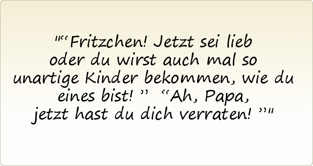 “Fritzchen! Jetzt sei lieb oder du wirst auch mal so unartige Kinder bekommen, wie du eines bist! ”
“Ah, Papa, jetzt hast du dich verraten!” “Fritzchen! Jetzt sei lieb oder du wirst auch mal so unartige Kinder bekommen, wie du eines bist! ”
“Ah, Papa, jetzt hast du dich verraten!”