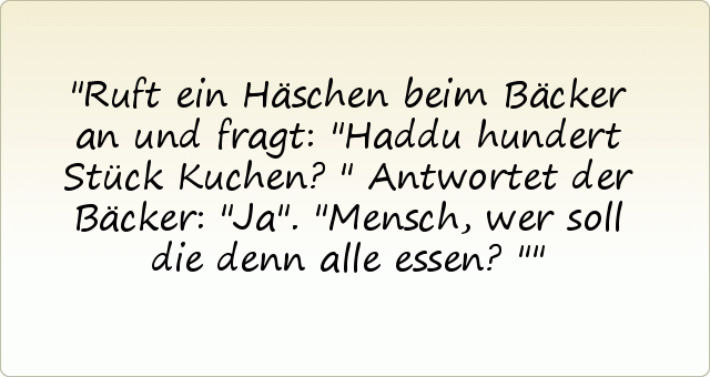Ruft ein Häschen beim Bäcker an und fragt: "Haddu hundert Stück Kuchen?"
Antwortet der Bäcker: "Ja".
"Mensch, wer soll die denn alle essen?" Ruft ein Häschen beim Bäcker an und fragt: "Haddu hundert Stück Kuchen?"
Antwortet der Bäcker: "Ja".
"Mensch, wer soll die denn alle essen?"
