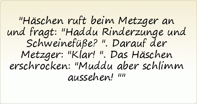 Häschen ruft beim Metzger an und fragt: "Haddu Rinderzunge und Schweinefüße?".
Darauf der Metzger: "Klar!".
Das Häschen erschrocken: "Muddu aber schlimm aussehen!" Häschen ruft beim Metzger an und fragt: "Haddu Rinderzunge und Schweinefüße?".
Darauf der Metzger: "Klar!".
Das Häschen erschrocken: "Muddu aber schlimm aussehen!"