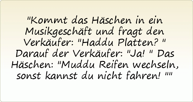 Kommt das Häschen in ein Musikgeschäft und fragt den Verkäufer: "Haddu Platten?"
Darauf der Verkäufer: "Ja!"
Das Häschen: "Muddu Reifen wechseln, sonst kannst du nicht fahren!" Kommt das Häschen in ein Musikgeschäft und fragt den Verkäufer: "Haddu Platten?"
Darauf der Verkäufer: "Ja!"
Das Häschen: "Muddu Reifen wechseln, sonst kannst du nicht fahren!"