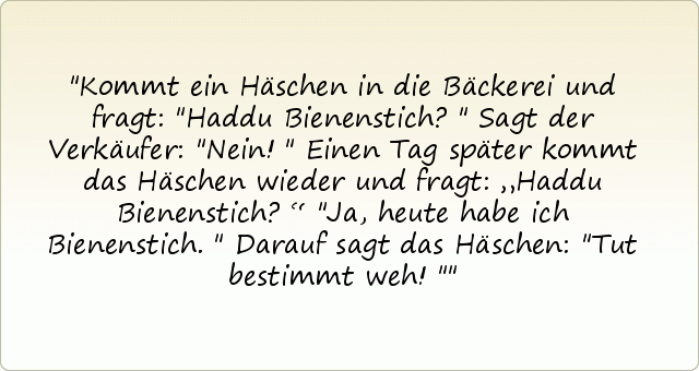 Kommt ein Häschen in die Bäckerei und fragt: "Haddu Bienenstich?"
Sagt der Verkäufer: "Nein!"
Einen Tag später kommt das Häschen wieder und fragt: „Haddu Bienenstich?“
"Ja, heute habe ich Bienenstich."
Darauf sagt das Häschen: "Tut bestimmt weh!" Kommt ein Häschen in die Bäckerei und fragt: "Haddu Bienenstich?"
Sagt der Verkäufer: "Nein!"
Einen Tag später kommt das Häschen wieder und fragt: „Haddu Bienenstich?“
"Ja, heute habe ich Bienenstich."
Darauf sagt das Häschen: "Tut bestimmt weh!"