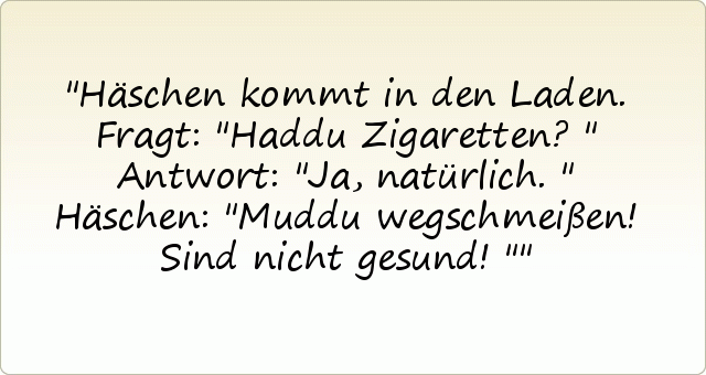Häschen kommt in den Laden. Fragt: "Haddu Zigaretten?"
Antwort: "Ja, natürlich."
Häschen: "Muddu wegschmeißen! Sind nicht gesund!" Häschen kommt in den Laden. Fragt: "Haddu Zigaretten?"
Antwort: "Ja, natürlich."
Häschen: "Muddu wegschmeißen! Sind nicht gesund!"