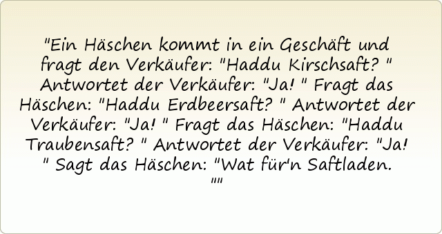 Ein Häschen kommt in ein Geschäft und fragt den Verkäufer: "Haddu Kirschsaft?"
Antwortet der Verkäufer: "Ja!"
Fragt das Häschen: "Haddu Erdbeersaft?"
Antwortet der Verkäufer: "Ja!"
Fragt das Häschen: "Haddu Traubensaft?"
Antwortet der Verkäufer: "Ja!"
Sagt das Häschen: "Wat für'n Saftladen." Ein Häschen kommt in ein Geschäft und fragt den Verkäufer: "Haddu Kirschsaft?"
Antwortet der Verkäufer: "Ja!"
Fragt das Häschen: "Haddu Erdbeersaft?"
Antwortet der Verkäufer: "Ja!"
Fragt das Häschen: "Haddu Traubensaft?"
Antwortet der Verkäufer: "Ja!"
Sagt das Häschen: "Wat für'n Saftladen."