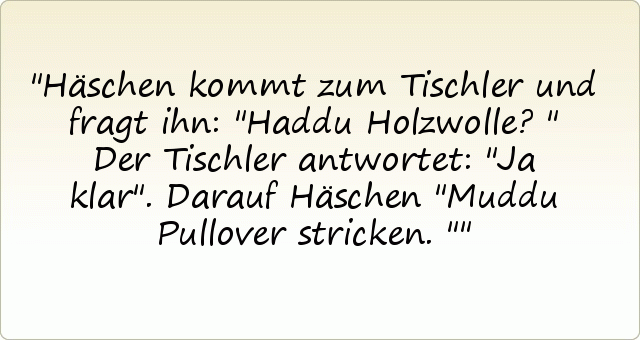 Häschen kommt zum Tischler und fragt ihn:
"Haddu Holzwolle?"
Der Tischler antwortet: "Ja klar".
Darauf Häschen "Muddu Pullover stricken." Häschen kommt zum Tischler und fragt ihn:
"Haddu Holzwolle?"
Der Tischler antwortet: "Ja klar".
Darauf Häschen "Muddu Pullover stricken."