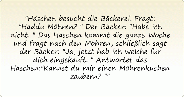 Häschen besucht die Bäckerei.
Fragt: "Haddu Möhren?"
Der Bäcker: "Habe ich nicht."
Das Häschen kommt die ganze Woche und fragt nach den Möhren, schließlich sagt der Bäcker: "Ja, jetzt hab ich welche für dich eingekauft."
Antwortet das Häschen:"Kannst du mir einen Möhrenkuchen zaubern?" Häschen besucht die Bäckerei.
Fragt: "Haddu Möhren?"
Der Bäcker: "Habe ich nicht."
Das Häschen kommt die ganze Woche und fragt nach den Möhren, schließlich sagt der Bäcker: "Ja, jetzt hab ich welche für dich eingekauft."
Antwortet das Häschen:"Kannst du mir einen Möhrenkuchen zaubern?"