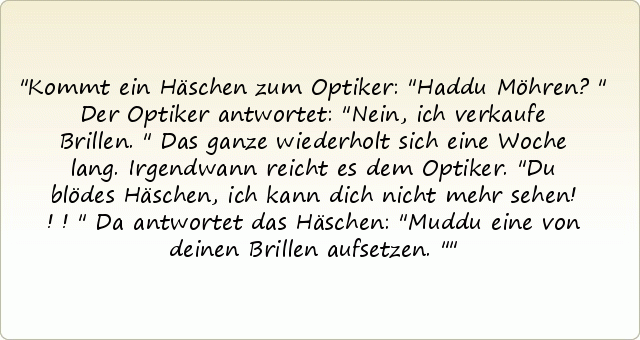 Kommt ein Häschen zum Optiker: "Haddu Möhren?"
Der Optiker antwortet: "Nein, ich verkaufe Brillen."
Das ganze wiederholt sich eine Woche lang.
Irgendwann reicht es dem Optiker. "Du blödes Häschen, ich kann dich nicht mehr sehen!!!"
Da antwortet das Häschen: "Muddu eine von deinen Brillen aufsetzen." Kommt ein Häschen zum Optiker: "Haddu Möhren?"
Der Optiker antwortet: "Nein, ich verkaufe Brillen."
Das ganze wiederholt sich eine Woche lang.
Irgendwann reicht es dem Optiker. "Du blödes Häschen, ich kann dich nicht mehr sehen!!!"
Da antwortet das Häschen: "Muddu eine von deinen Brillen aufsetzen."
