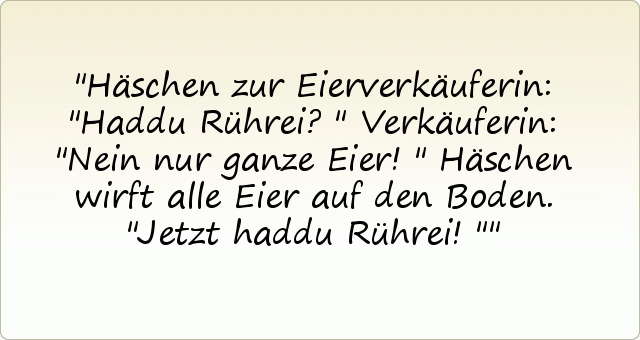 Häschen zur Eierverkäuferin: "Haddu Rührei?"
Verkäuferin: "Nein nur ganze Eier!"
Häschen wirft alle Eier auf den Boden. "Jetzt haddu Rührei!" Häschen zur Eierverkäuferin: "Haddu Rührei?"
Verkäuferin: "Nein nur ganze Eier!"
Häschen wirft alle Eier auf den Boden. "Jetzt haddu Rührei!"