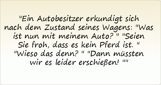 Ein Autobesitzer erkundigt sich nach dem Zustand seines Wagens: "Was ist nun mit meinem Auto?"
"Seien Sie froh, dass es kein Pferd ist."
"Wieso das denn?"
"Dann müssten wir es leider erschießen!" Ein Autobesitzer erkundigt sich nach dem Zustand seines Wagens: "Was ist nun mit meinem Auto?"
"Seien Sie froh, dass es kein Pferd ist."
"Wieso das denn?"
"Dann müssten wir es leider erschießen!"
