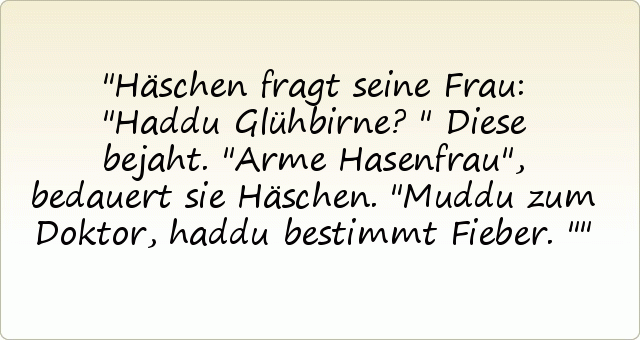 Häschen fragt seine Frau: "Haddu Glühbirne?"
Diese bejaht.
"Arme Hasenfrau", bedauert sie Häschen. "Muddu zum Doktor, haddu bestimmt Fieber." Häschen fragt seine Frau: "Haddu Glühbirne?"
Diese bejaht.
"Arme Hasenfrau", bedauert sie Häschen. "Muddu zum Doktor, haddu bestimmt Fieber."