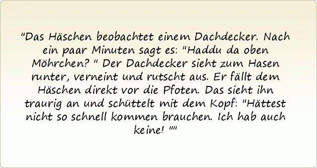 Das Häschen beobachtet einem Dachdecker. Nach ein paar Minuten sagt es: "Haddu da oben Möhrchen?"
Der Dachdecker sieht zum Hasen runter, verneint und rutscht aus. Er fällt dem Häschen direkt vor die Pfoten.
Das sieht ihn traurig an und schüttelt mit dem Kopf: "Hättest nicht so schnell kommen brauchen. Ich hab auch keine!" Das Häschen beobachtet einem Dachdecker. Nach ein paar Minuten sagt es: "Haddu da oben Möhrchen?"
Der Dachdecker sieht zum Hasen runter, verneint und rutscht aus. Er fällt dem Häschen direkt vor die Pfoten.
Das sieht ihn traurig an und schüttelt mit dem Kopf: "Hättest nicht so schnell kommen brauchen. Ich hab auch keine!"
