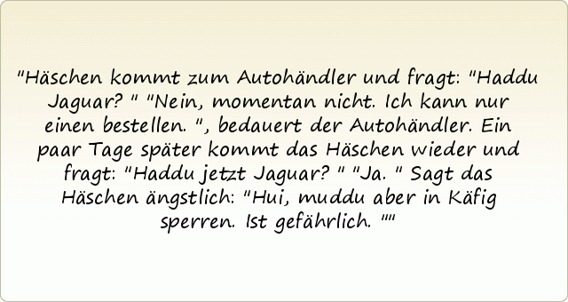 Häschen kommt zum Autohändler und fragt: "Haddu Jaguar?"
"Nein, momentan nicht. Ich kann nur einen bestellen.", bedauert der Autohändler.
Ein paar Tage später kommt das Häschen wieder und fragt: "Haddu jetzt Jaguar?"
"Ja."
Sagt das Häschen ängstlich: "Hui, muddu aber in Käfig sperren. Ist gefährlich." Häschen kommt zum Autohändler und fragt: "Haddu Jaguar?"
"Nein, momentan nicht. Ich kann nur einen bestellen.", bedauert der Autohändler.
Ein paar Tage später kommt das Häschen wieder und fragt: "Haddu jetzt Jaguar?"
"Ja."
Sagt das Häschen ängstlich: "Hui, muddu aber in Käfig sperren. Ist gefährlich."