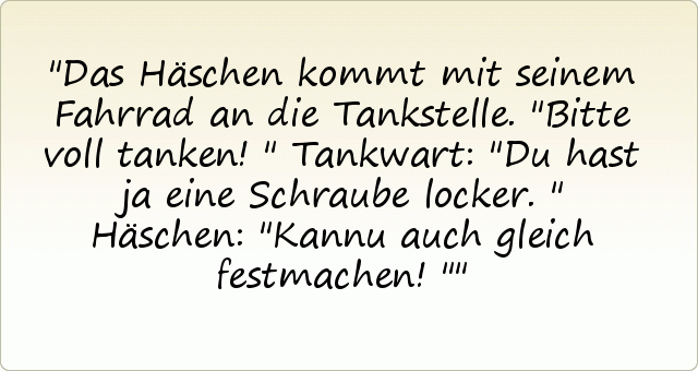 Das Häschen kommt mit seinem Fahrrad an die Tankstelle. "Bitte voll tanken!"
Tankwart: "Du hast ja eine Schraube locker."
Häschen: "Kannu auch gleich festmachen!" Das Häschen kommt mit seinem Fahrrad an die Tankstelle. "Bitte voll tanken!"
Tankwart: "Du hast ja eine Schraube locker."
Häschen: "Kannu auch gleich festmachen!"