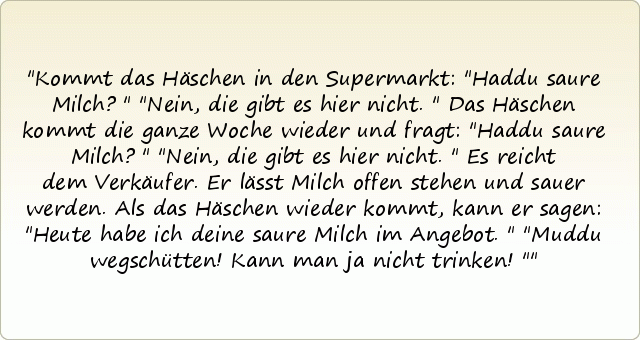 Kommt das Häschen in den Supermarkt: "Haddu saure Milch?"
"Nein, die gibt es hier nicht."
Das Häschen kommt die ganze Woche wieder und fragt: "Haddu saure Milch?"
"Nein, die gibt es hier nicht."
Es reicht dem Verkäufer. Er lässt Milch offen stehen und sauer werden. Als das Häschen wieder kommt, kann er sagen: "Heute habe ich deine saure Milch im Angebot."
"Muddu wegschütten! Kann man ja nicht trinken!" Kommt das Häschen in den Supermarkt: "Haddu saure Milch?"
"Nein, die gibt es hier nicht."
Das Häschen kommt die ganze Woche wieder und fragt: "Haddu saure Milch?"
"Nein, die gibt es hier nicht."
Es reicht dem Verkäufer. Er lässt Milch offen stehen und sauer werden. Als das Häschen wieder kommt, kann er sagen: "Heute habe ich deine saure Milch im Angebot."
"Muddu wegschütten! Kann man ja nicht trinken!"