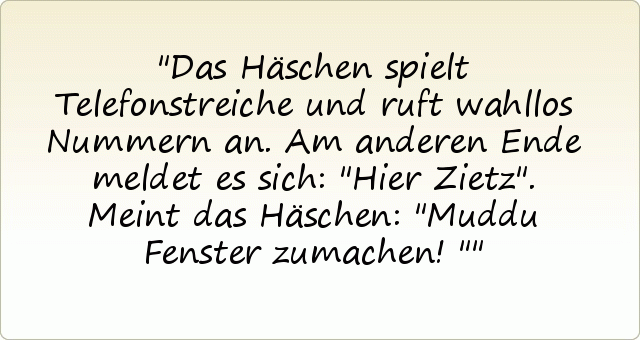 Das Häschen spielt Telefonstreiche und ruft wahllos Nummern an. Am anderen Ende meldet es sich: "Hier Zietz".
Meint das Häschen: "Muddu Fenster zumachen!" Das Häschen spielt Telefonstreiche und ruft wahllos Nummern an. Am anderen Ende meldet es sich: "Hier Zietz".
Meint das Häschen: "Muddu Fenster zumachen!"