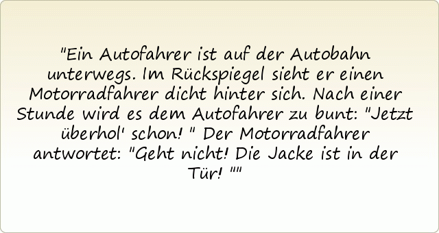 Ein Autofahrer ist auf der Autobahn unterwegs. Im Rückspiegel sieht er einen Motorradfahrer dicht hinter sich. Nach einer Stunde wird es dem Autofahrer zu bunt: "Jetzt überhol' schon!"
Der Motorradfahrer antwortet: "Geht nicht! Die Jacke ist in der Tür!" Ein Autofahrer ist auf der Autobahn unterwegs. Im Rückspiegel sieht er einen Motorradfahrer dicht hinter sich. Nach einer Stunde wird es dem Autofahrer zu bunt: "Jetzt überhol' schon!"
Der Motorradfahrer antwortet: "Geht nicht! Die Jacke ist in der Tür!"