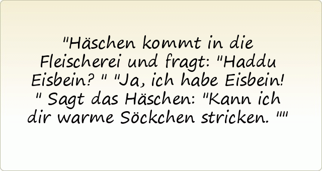 Häschen kommt in die Fleischerei und fragt: "Haddu Eisbein?"
"Ja, ich habe Eisbein!"
Sagt das Häschen: "Kann ich dir warme Söckchen stricken." Häschen kommt in die Fleischerei und fragt: "Haddu Eisbein?"
"Ja, ich habe Eisbein!"
Sagt das Häschen: "Kann ich dir warme Söckchen stricken."