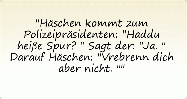 Häschen kommt zum Polizeipräsidenten: "Haddu heiße Spur?"
Sagt der: "Ja."
Darauf Häschen: "Vrebrenn dich aber nicht." Häschen kommt zum Polizeipräsidenten: "Haddu heiße Spur?"
Sagt der: "Ja."
Darauf Häschen: "Vrebrenn dich aber nicht."