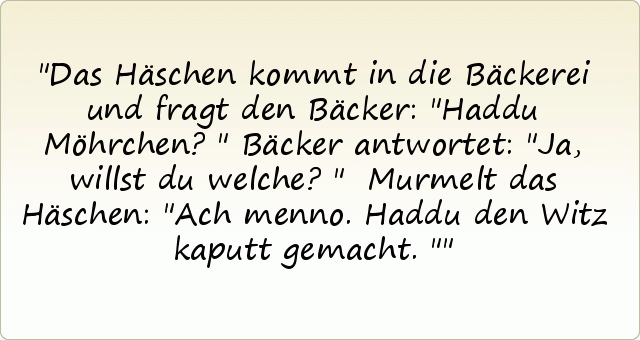 Das Häschen kommt in die Bäckerei und fragt den Bäcker: "Haddu Möhrchen?"
Bäcker antwortet: "Ja, willst du welche?"
Murmelt das Häschen: "Ach menno. Haddu den Witz kaputt gemacht." Das Häschen kommt in die Bäckerei und fragt den Bäcker: "Haddu Möhrchen?"
Bäcker antwortet: "Ja, willst du welche?"
Murmelt das Häschen: "Ach menno. Haddu den Witz kaputt gemacht."
