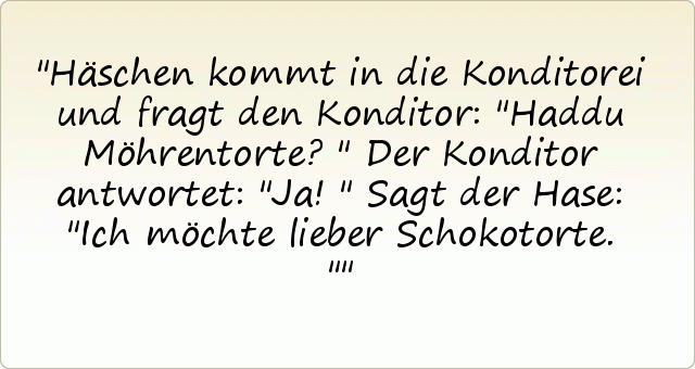Häschen kommt in die Konditorei und fragt den Konditor: "Haddu Möhrentorte?"
Der Konditor antwortet: "Ja!"
Sagt der Hase: "Ich möchte lieber Schokotorte." Häschen kommt in die Konditorei und fragt den Konditor: "Haddu Möhrentorte?"
Der Konditor antwortet: "Ja!"
Sagt der Hase: "Ich möchte lieber Schokotorte."