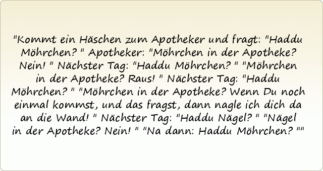 Kommt ein Häschen zum Apotheker und fragt: "Haddu Möhrchen?"
Apotheker: "Möhrchen in der Apotheke? Nein!"
Nächster Tag: "Haddu Möhrchen?"
"Möhrchen in der Apotheke? Raus!"
Nächster Tag: "Haddu Möhrchen?"
"Möhrchen in der Apotheke? Wenn Du noch einmal kommst, und das fragst, dann nagle ich dich da an die Wand!"
Nächster Tag: "Haddu Nägel?"
"Nägel in der Apotheke? Nein!"
"Na dann: Haddu Möhrchen?" Kommt ein Häschen zum Apotheker und fragt: "Haddu Möhrchen?"
Apotheker: "Möhrchen in der Apotheke? Nein!"
Nächster Tag: "Haddu Möhrchen?"
"Möhrchen in der Apotheke? Raus!"
Nächster Tag: "Haddu Möhrchen?"
"Möhrchen in der Apotheke? Wenn Du noch einmal kommst, und das fragst, dann nagle ich dich da an die Wand!"
Nächster Tag: "Haddu Nägel?"
"Nägel in der Apotheke? Nein!"
"Na dann: Haddu Möhrchen?"